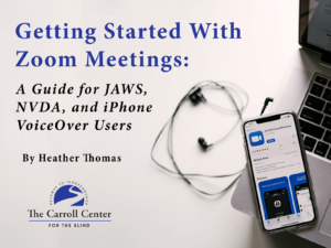 The cover for "Getting Started With Zoom Meetings: A Guide for JAWS, NVDA, and iPhone VoiceOver Users." The book title and words, "written by Heather Thomas" appear above the Carroll Center for the Blind logo. A pair of headphones and an iPhone displaying the Zoom app is placed on top of a laptop keyboard. This guide is intended to teach Zoom for People with Visual Impairments.