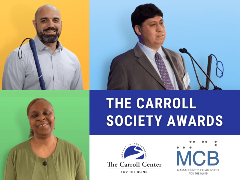 Collage of the 2021 Carroll Society Award Winners. Clockwise, from top left, Robert Dias, Joseph Quintanilla and Cheryl Cumings. Text reads, "The Carroll Society Awards." Beneath the text is the Carroll Center for the Blind and Massachusetts Commission for the Blind logos.