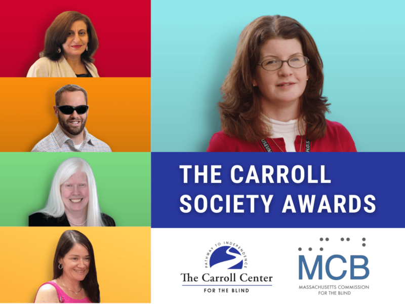 Collage of the 2022 Carroll Society Award Winners; Nora Nagle, Muna Abraham, Brian Switzer, Karen Hegarty, Jennifer Ross. Text reads, "The Carroll Society Awards." Beneath the text is the Carroll Center for the Blind and Massachusetts Commission for the Blind logos.